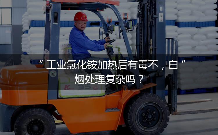 工業(yè)氯化銨加熱后有毒不,白煙處理復(fù)雜嗎? 工業(yè)氯化銨加熱后有毒不,白煙處理復(fù)雜嗎?